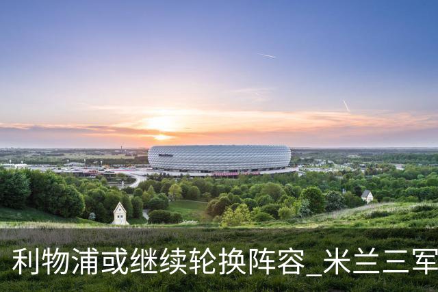 利物浦或继续轮换阵容 米兰"三军用命"有机可乘?